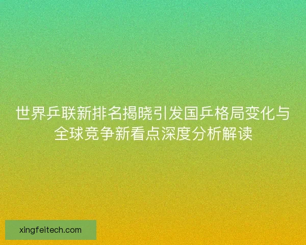世界乒联新排名揭晓引发国乒格局变化与全球竞争新看点深度分析解读