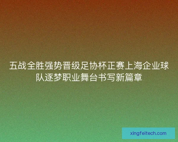 五战全胜强势晋级足协杯正赛上海企业球队逐梦职业舞台书写新篇章