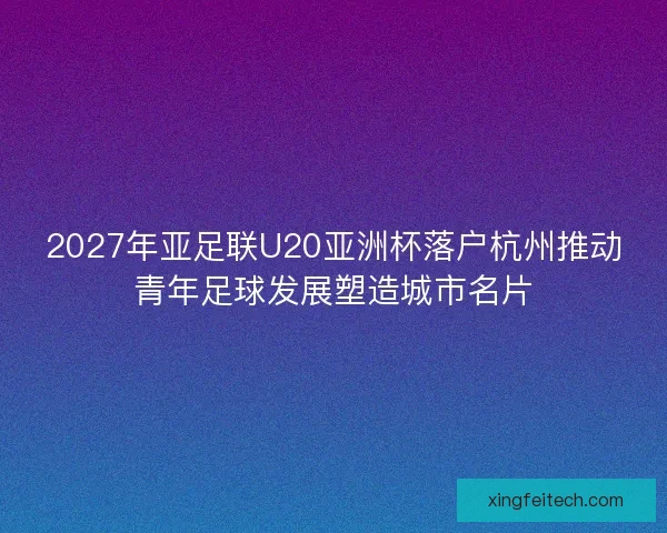 2027年亚足联U20亚洲杯落户杭州推动青年足球发展塑造城市名片